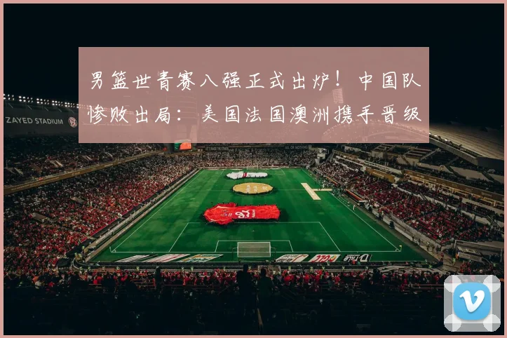 男篮世青赛八强正式出炉！中国队惨败出局：美国法国澳洲携手晋级