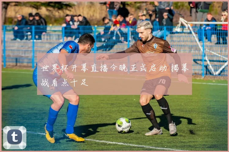 世界杯开幕直播今晚正式启动 揭幕战看点十足