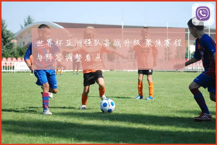 世界杯亚洲强队备战升级 聚焦赛程与阵容调整看点