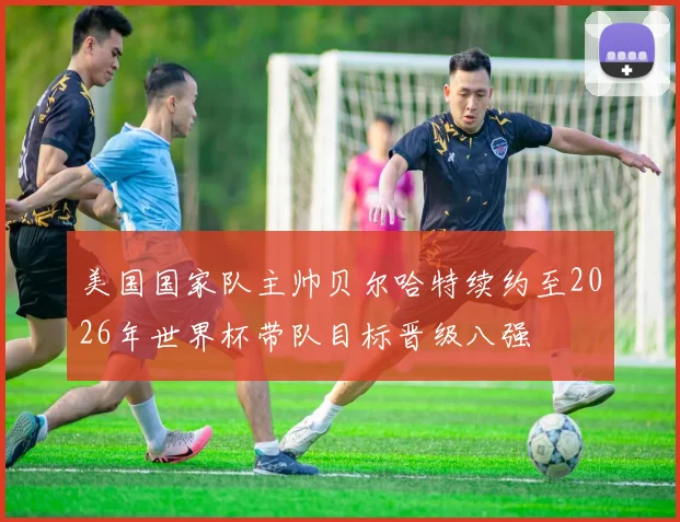 美国国家队主帅贝尔哈特续约至2026年世界杯带队目标晋级八强