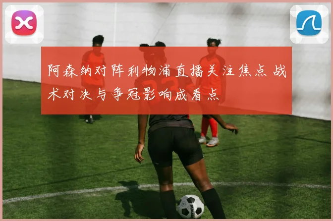 阿森纳对阵利物浦直播关注焦点 战术对决与争冠影响成看点