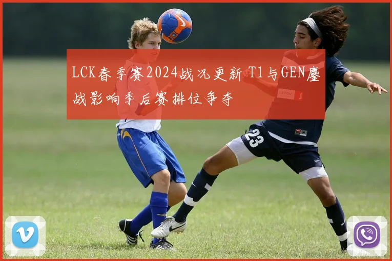 LCK春季赛2024战况更新 T1与GEN鏖战影响季后赛排位争夺