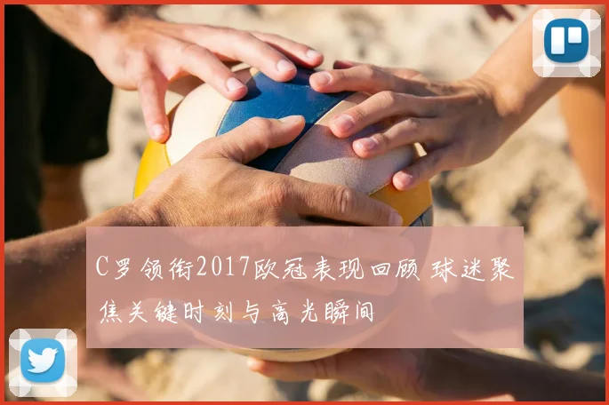 C罗领衔2017欧冠表现回顾 球迷聚焦关键时刻与高光瞬间