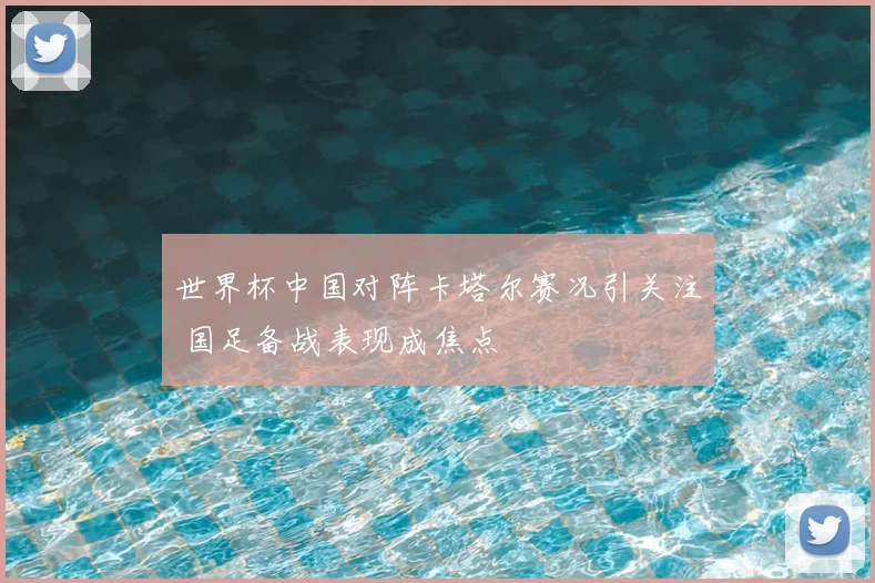 世界杯中国对阵卡塔尔赛况引关注 国足备战表现成焦点