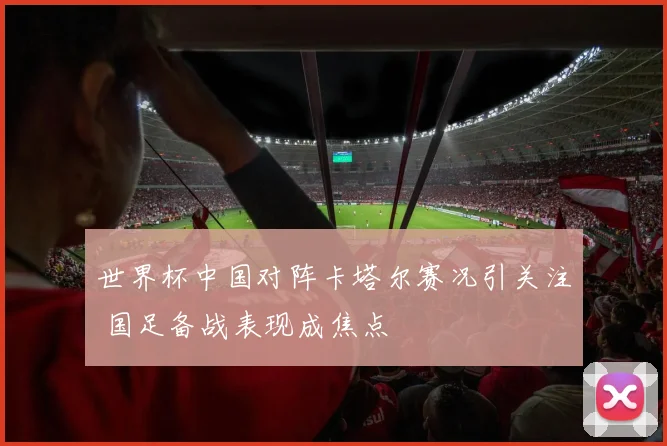世界杯中国对阵卡塔尔赛况引关注 国足备战表现成焦点