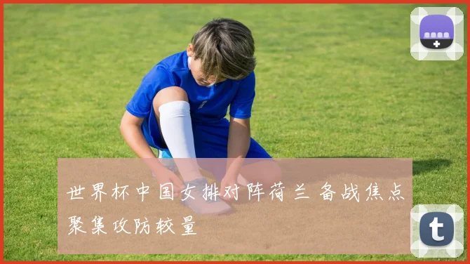 世界杯中国女排对阵荷兰 备战焦点聚集攻防较量